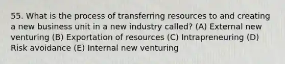 55. What is the process of transferring resources to and creating a new business unit in a new industry called? (A) External new venturing (B) Exportation of resources (C) Intrapreneuring (D) Risk avoidance (E) Internal new venturing