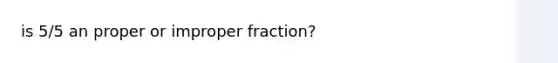 is 5/5 an proper or im<a href='https://www.questionai.com/knowledge/kZQ3FpdBRo-proper-fraction' class='anchor-knowledge'>proper fraction</a>?