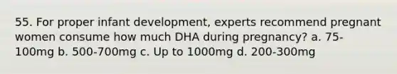 55. For proper infant development, experts recommend pregnant women consume how much DHA during pregnancy? a. 75-100mg b. 500-700mg c. Up to 1000mg d. 200-300mg