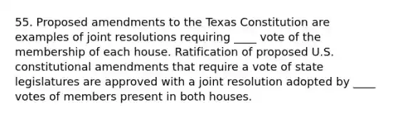 55. Proposed amendments to the Texas Constitution are examples of joint resolutions requiring ____ vote of the membership of each house. Ratification of proposed U.S. constitutional amendments that require a vote of state legislatures are approved with a joint resolution adopted by ____ votes of members present in both houses.