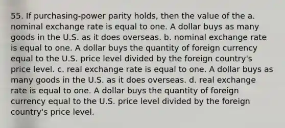 55. If purchasing-power parity holds, then the value of the a. nominal exchange rate is equal to one. A dollar buys as many goods in the U.S. as it does overseas. b. nominal exchange rate is equal to one. A dollar buys the quantity of foreign currency equal to the U.S. price level divided by the foreign country's price level. c. real exchange rate is equal to one. A dollar buys as many goods in the U.S. as it does overseas. d. real exchange rate is equal to one. A dollar buys the quantity of foreign currency equal to the U.S. price level divided by the foreign country's price level.