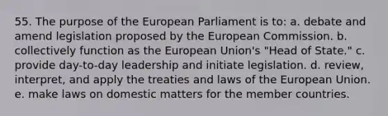 55. The purpose of the European Parliament is to: a. debate and amend legislation proposed by the European Commission. b. collectively function as the European Union's "Head of State." c. provide day-to-day leadership and initiate legislation. d. review, interpret, and apply the treaties and laws of the European Union. e. make laws on domestic matters for the member countries.