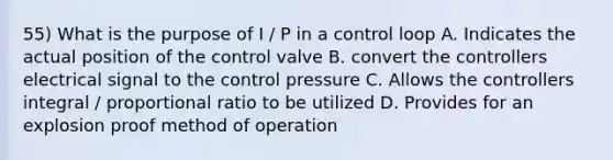 55) What is the purpose of I / P in a control loop A. Indicates the actual position of the control valve B. convert the controllers electrical signal to the control pressure C. Allows the controllers integral / proportional ratio to be utilized D. Provides for an explosion proof method of operation