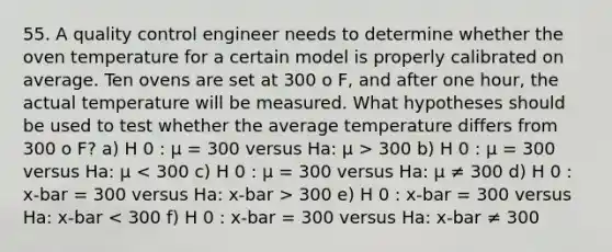 55. A quality control engineer needs to determine whether the oven temperature for a certain model is properly calibrated on average. Ten ovens are set at 300 o F, and after one hour, the actual temperature will be measured. What hypotheses should be used to test whether the average temperature differs from 300 o F? a) H 0 : μ = 300 versus Ha: μ > 300 b) H 0 : μ = 300 versus Ha: μ 300 e) H 0 : x-bar = 300 versus Ha: x-bar < 300 f) H 0 : x-bar = 300 versus Ha: x-bar ≠ 300