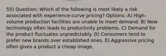 55) Question: Which of the following is most likely a risk associated with experience-curve pricing? Options: A) High-volume production facilities are unable to meet demand. B) New technology often leads to productivity problems. C) Demand for the product fluctuates unpredictably. D) Consumers tend to prefer new brands over established ones. E) Aggressive pricing often gives a product a cheap image.