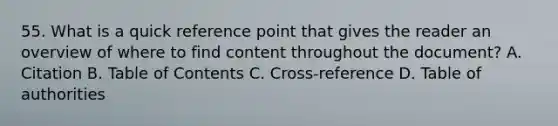 55. What is a quick reference point that gives the reader an overview of where to find content throughout the document? A. Citation B. Table of Contents C. Cross-reference D. Table of authorities