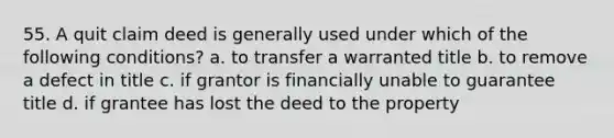 55. A quit claim deed is generally used under which of the following conditions? a. to transfer a warranted title b. to remove a defect in title c. if grantor is financially unable to guarantee title d. if grantee has lost the deed to the property