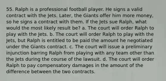 55. Ralph is a professional football player. He signs a valid contract with the Jets. Later, the Giants offer him more money, so he signs a contract with them. If the Jets sue Ralph, what would the most likely result be? a. The court will order Ralph to play with the Jets. b. The court will order Ralph to play with the Jets, but Ralph is entitled to be paid the amount he negotiated under the Giants contract. c. The court will issue a preliminary injunction barring Ralph from playing with any team other than the Jets during the course of the lawsuit. d. The court will order Ralph to pay compensatory damages in the amount of the difference between the two contracts.