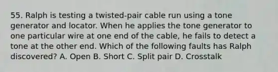 55. Ralph is testing a twisted-pair cable run using a tone generator and locator. When he applies the tone generator to one particular wire at one end of the cable, he fails to detect a tone at the other end. Which of the following faults has Ralph discovered? A. Open B. Short C. Split pair D. Crosstalk