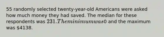 55 randomly selected twenty-year-old Americans were asked how much money they had saved. The median for these respondents was 231. The minimum was0 and the maximum was 4138.