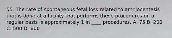 55. The rate of spontaneous fetal loss related to amniocentesis that is done at a facility that performs these procedures on a regular basis is approximately 1 in ____ procedures. A. 75 B. 200 C. 500 D. 800