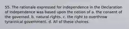 55. The rationale expressed for independence in the Declaration of Independence was based upon the notion of a. the consent of the governed. b. natural rights. c. the right to overthrow tyrannical government. d. All of these choices.