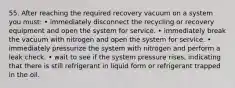 55. After reaching the required recovery vacuum on a system you must: • immediately disconnect the recycling or recovery equipment and open the system for service. • immediately break the vacuum with nitrogen and open the system for service. • immediately pressurize the system with nitrogen and perform a leak check. • wait to see if the system pressure rises, indicating that there is still refrigerant in liquid form or refrigerant trapped in the oil.