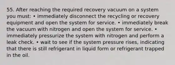 55. After reaching the required recovery vacuum on a system you must: • immediately disconnect the recycling or recovery equipment and open the system for service. • immediately break the vacuum with nitrogen and open the system for service. • immediately pressurize the system with nitrogen and perform a leak check. • wait to see if the system pressure rises, indicating that there is still refrigerant in liquid form or refrigerant trapped in the oil.