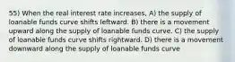 55) When the real interest rate increases, A) the supply of loanable funds curve shifts leftward. B) there is a movement upward along the supply of loanable funds curve. C) the supply of loanable funds curve shifts rightward. D) there is a movement downward along the supply of loanable funds curve