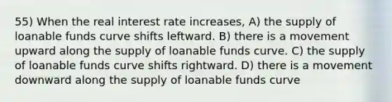 55) When the real interest rate increases, A) the supply of loanable funds curve shifts leftward. B) there is a movement upward along the supply of loanable funds curve. C) the supply of loanable funds curve shifts rightward. D) there is a movement downward along the supply of loanable funds curve