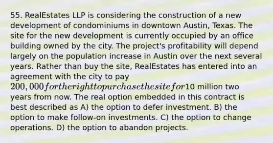 55. RealEstates LLP is considering the construction of a new development of condominiums in downtown Austin, Texas. The site for the new development is currently occupied by an office building owned by the city. The project's profitability will depend largely on the population increase in Austin over the next several years. Rather than buy the site, RealEstates has entered into an agreement with the city to pay 200,000 for the right to purchase the site for10 million two years from now. The real option embedded in this contract is best described as A) the option to defer investment. B) the option to make follow-on investments. C) the option to change operations. D) the option to abandon projects.