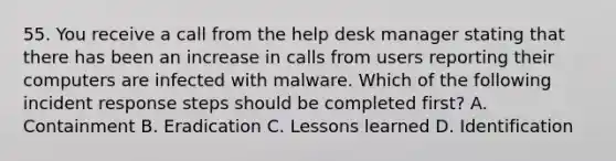 55. You receive a call from the help desk manager stating that there has been an increase in calls from users reporting their computers are infected with malware. Which of the following incident response steps should be completed first? A. Containment B. Eradication C. Lessons learned D. Identification