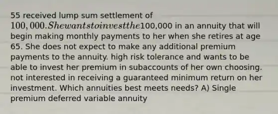 55 received lump sum settlement of 100,000. She wants to invest the100,000 in an annuity that will begin making monthly payments to her when she retires at age 65. She does not expect to make any additional premium payments to the annuity. high risk tolerance and wants to be able to invest her premium in subaccounts of her own choosing. not interested in receiving a guaranteed minimum return on her investment. Which annuities best meets needs? A) Single premium deferred variable annuity