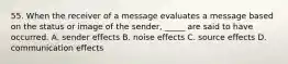 55. When the receiver of a message evaluates a message based on the status or image of the sender, _____ are said to have occurred. A. sender effects B. noise effects C. source effects D. communication effects