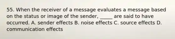 55. When the receiver of a message evaluates a message based on the status or image of the sender, _____ are said to have occurred. A. sender effects B. noise effects C. source effects D. communication effects