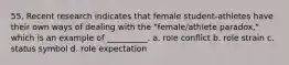 55. ​Recent research indicates that female student-athletes have their own ways of dealing with the "female/athlete paradox," which is an example of __________. a. ​role conflict b. ​role strain c. ​status symbol d. ​role expectation