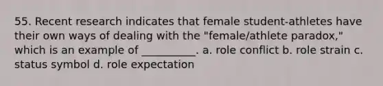 55. ​Recent research indicates that female student-athletes have their own ways of dealing with the "female/athlete paradox," which is an example of __________. a. ​role conflict b. ​role strain c. ​status symbol d. ​role expectation