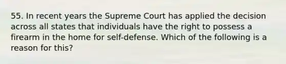 55. In recent years the Supreme Court has applied the decision across all states that individuals have the right to possess a firearm in the home for self-defense. Which of the following is a reason for this?