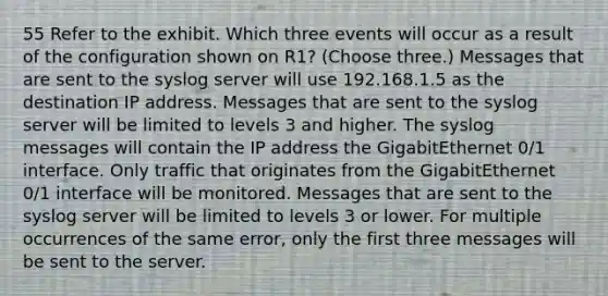 55 Refer to the exhibit. Which three events will occur as a result of the configuration shown on R1? (Choose three.) Messages that are sent to the syslog server will use 192.168.1.5 as the destination IP address. Messages that are sent to the syslog server will be limited to levels 3 and higher. The syslog messages will contain the IP address the GigabitEthernet 0/1 interface. Only traffic that originates from the GigabitEthernet 0/1 interface will be monitored. Messages that are sent to the syslog server will be limited to levels 3 or lower. For multiple occurrences of the same error, only the first three messages will be sent to the server.