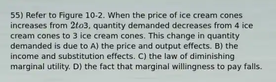 55) Refer to Figure 10-2. When the price of ice cream cones increases from 2 to3, quantity demanded decreases from 4 ice cream cones to 3 ice cream cones. This change in quantity demanded is due to A) the price and output effects. B) the income and substitution effects. C) the law of diminishing marginal utility. D) the fact that marginal willingness to pay falls.