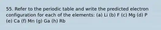 55. Refer to the periodic table and write the predicted electron configuration for each of the elements: (a) Li (b) F (c) Mg (d) P (e) Ca (f) Mn (g) Ga (h) Rb