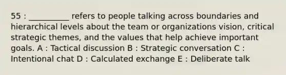 55 : __________ refers to people talking across boundaries and hierarchical levels about the team or organizations vision, critical strategic themes, and the values that help achieve important goals. A : Tactical discussion B : Strategic conversation C : Intentional chat D : Calculated exchange E : Deliberate talk