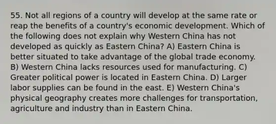 55. Not all regions of a country will develop at the same rate or reap the benefits of a country's economic development. Which of the following does not explain why Western China has not developed as quickly as Eastern China? A) Eastern China is better situated to take advantage of the global trade economy. B) Western China lacks resources used for manufacturing. C) Greater political power is located in Eastern China. D) Larger labor supplies can be found in the east. E) Western China's physical geography creates more challenges for transportation, agriculture and industry than in Eastern China.