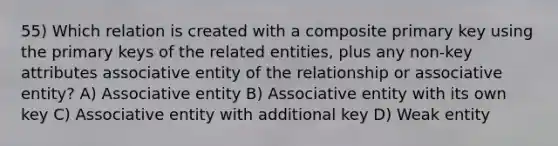 55) Which relation is created with a composite primary key using the primary keys of the related entities, plus any non-key attributes associative entity of the relationship or associative entity? A) Associative entity B) Associative entity with its own key C) Associative entity with additional key D) Weak entity