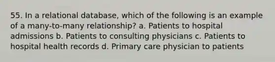 55. In a relational database, which of the following is an example of a many-to-many relationship? a. Patients to hospital admissions b. Patients to consulting physicians c. Patients to hospital health records d. Primary care physician to patients