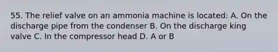 55. The relief valve on an ammonia machine is located: A. On the discharge pipe from the condenser B. On the discharge king valve C. In the compressor head D. A or B