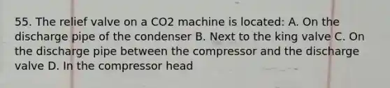 55. The relief valve on a CO2 machine is located: A. On the discharge pipe of the condenser B. Next to the king valve C. On the discharge pipe between the compressor and the discharge valve D. In the compressor head