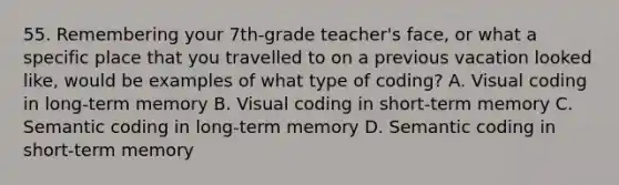 55. Remembering your 7th-grade teacher's face, or what a specific place that you travelled to on a previous vacation looked like, would be examples of what type of coding? A. Visual coding in long-term memory B. Visual coding in short-term memory C. Semantic coding in long-term memory D. Semantic coding in short-term memory