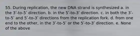 55. During replication, the new DNA strand is synthesized a. in the 3ʹ-to-5ʹ direction. b. in the 5ʹ-to-3ʹ direction. c. in both the 3ʹ-to-5ʹ and 5ʹ-to-3ʹ directions from the replication fork. d. from one end to the other, in the 3ʹ-to-5ʹ or the 5ʹ-to-3ʹ direction. e. None of the above