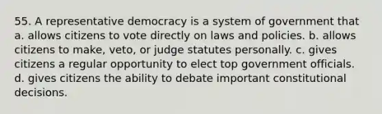 55. A representative democracy is a system of government that a. allows citizens to vote directly on laws and policies. b. allows citizens to make, veto, or judge statutes personally. c. gives citizens a regular opportunity to elect top government officials. d. gives citizens the ability to debate important constitutional decisions.