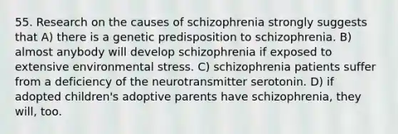 55. Research on the causes of schizophrenia strongly suggests that A) there is a genetic predisposition to schizophrenia. B) almost anybody will develop schizophrenia if exposed to extensive environmental stress. C) schizophrenia patients suffer from a deficiency of the neurotransmitter serotonin. D) if adopted children's adoptive parents have schizophrenia, they will, too.