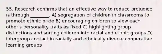 55. Research confirms that an effective way to reduce prejudice is through ________. A) segregation of children in classrooms to promote ethnic pride B) encouraging children to view each other's personality traits as fixed C) highlighting group distinctions and sorting children into racial and ethnic groups D) intergroup contact in racially and ethnically diverse cooperative learning groups