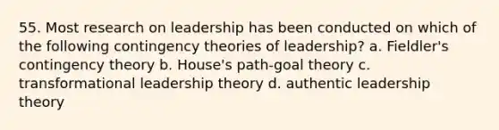 55. Most research on leadership has been conducted on which of the following contingency theories of leadership? a. Fieldler's contingency theory b. House's path-goal theory c. transformational leadership theory d. authentic leadership theory