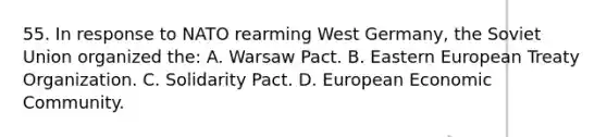 55. In response to NATO rearming West Germany, the Soviet Union organized the: A. Warsaw Pact. B. Eastern European Treaty Organization. C. Solidarity Pact. D. European Economic Community.