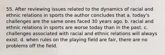 55. After reviewing issues related to the dynamics of racial and ethnic relations in sports the author concludes that a. today's challenges are the same ones faced 30 years ago. b. racial and ethnic relations in sports are worse today than in the past. c. challenges associated with racial and ethnic relations will always exist. d. when rules on the playing field are fair, there are no problems off the field.