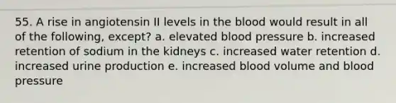 55. A rise in angiotensin II levels in the blood would result in all of the following, except? a. elevated blood pressure b. increased retention of sodium in the kidneys c. increased water retention d. increased urine production e. increased blood volume and blood pressure