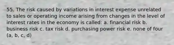 55. The risk caused by variations in interest expense unrelated to sales or operating income arising from changes in the level of interest rates in the economy is called: a. financial risk b. business risk c. tax risk d. purchasing power risk e. none of four (a, b, c, d)