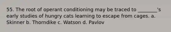 55. The root of operant conditioning may be traced to ________'s early studies of hungry cats learning to escape from cages. a. Skinner b. Thorndike c. Watson d. Pavlov