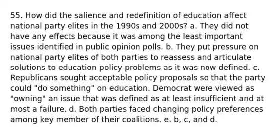 55. How did the salience and redefinition of education affect national party elites in the 1990s and 2000s? a. They did not have any effects because it was among the least important issues identified in public opinion polls. b. They put pressure on national party elites of both parties to reassess and articulate solutions to education policy problems as it was now defined. c. Republicans sought acceptable policy proposals so that the party could "do something" on education. Democrat were viewed as "owning" an issue that was defined as at least insufficient and at most a failure. d. Both parties faced changing policy preferences among key member of their coalitions. e. b, c, and d.