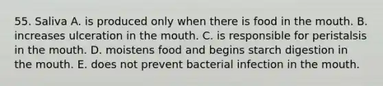 55. Saliva A. is produced only when there is food in <a href='https://www.questionai.com/knowledge/krBoWYDU6j-the-mouth' class='anchor-knowledge'>the mouth</a>. B. increases ulceration in the mouth. C. is responsible for peristalsis in the mouth. D. moistens food and begins starch digestion in the mouth. E. does not prevent bacterial infection in the mouth.